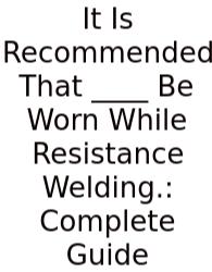 It Is Recommended That ____ Be Worn While Resistance Welding.: Complete Guide